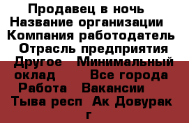 Продавец в ночь › Название организации ­ Компания-работодатель › Отрасль предприятия ­ Другое › Минимальный оклад ­ 1 - Все города Работа » Вакансии   . Тыва респ.,Ак-Довурак г.